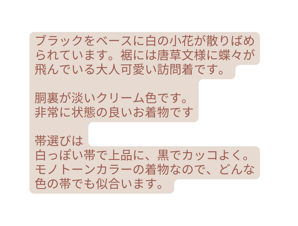 ブラックをベースに白の小花が散りばめられています 裾には唐草文様に蝶々が飛んでいる大人可愛い訪問着です 胴裏が淡いクリーム色です 非常に状態の良いお着物です 帯選びは 白っぽい帯で上品に 黒でカッコよく モノトーンカラーの着物なので どんな色の帯でも似合います